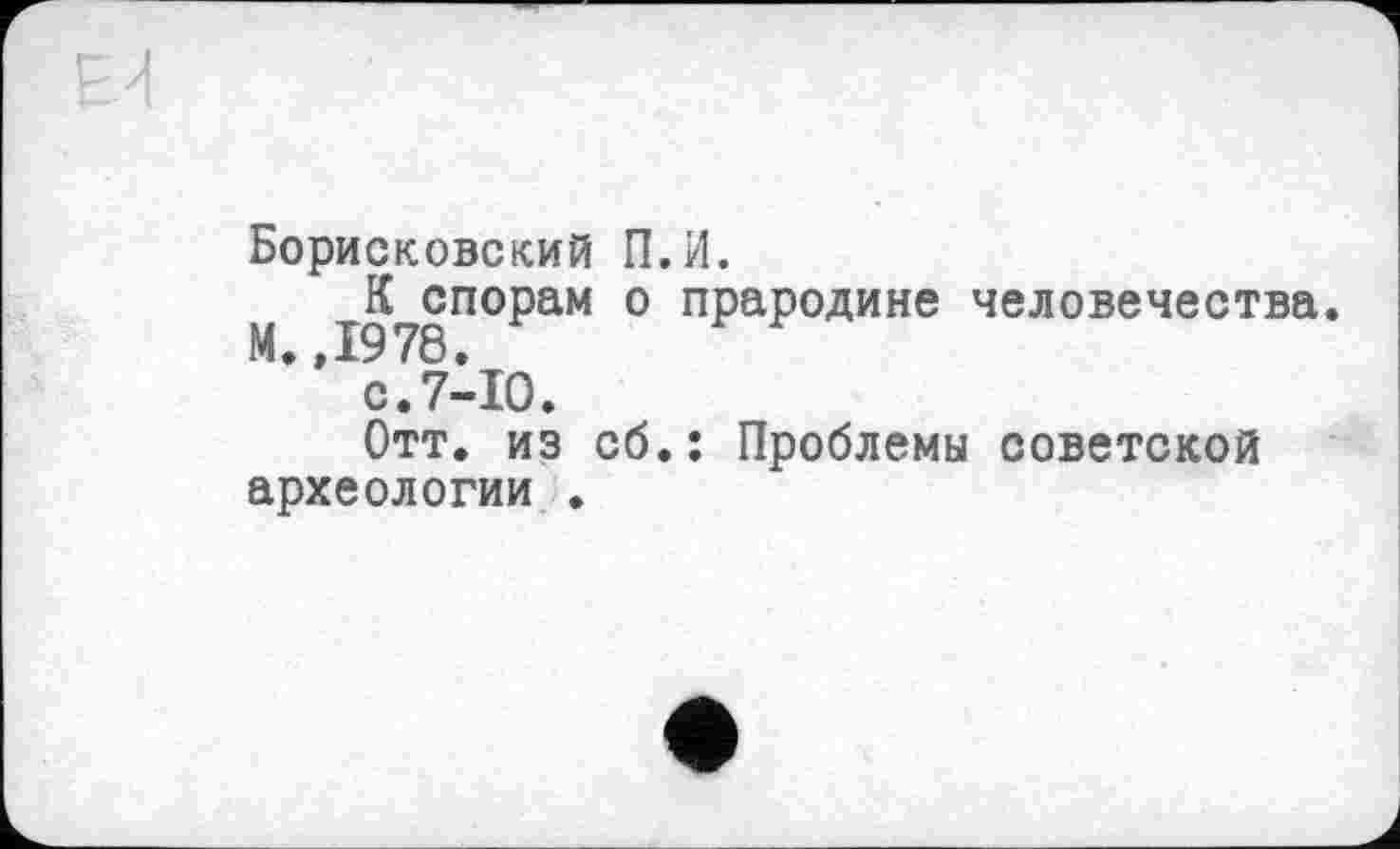 ﻿Борисковский П.И.
К спорам о прародине человечества.
” с.7-Ю.
Отт. из сб.: Проблемы советской археологии .